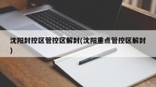 沈阳封控区管控区解封(沈阳重点管控区解封)
