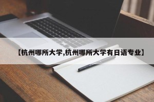 【杭州哪所大学,杭州哪所大学有日语专业】