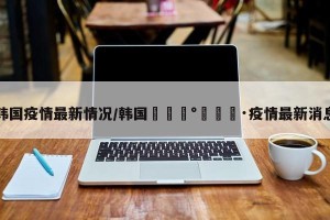 韩国疫情最新情况/韩国🇰🇷疫情最新消息