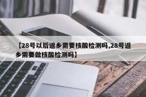 【28号以后返乡需要核酸检测吗,28号返乡需要做核酸检测吗】