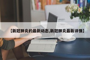 【新冠肺炎的最新动态,新冠肺炎最新详情】