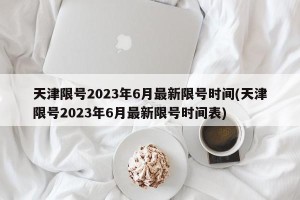 天津限号2023年6月最新限号时间(天津限号2023年6月最新限号时间表)