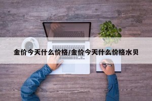 金价今天什么价格/金价今天什么价格水贝