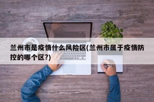 兰州市是疫情什么风险区(兰州市属于疫情防控的哪个区?) 兰州市是疫情什么风险区(兰州市属于疫情防控的哪个区?)