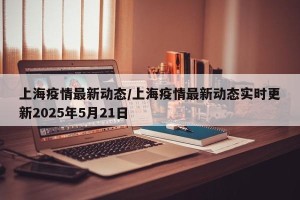 上海疫情最新动态/上海疫情最新动态实时更新2025年5月21日