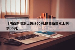 【陕西新增本土确诊60例,陕西新增本土病例36例】