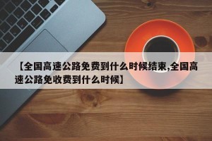 【全国高速公路免费到什么时候结束,全国高速公路免收费到什么时候】