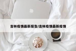 吉林疫情最新报告/吉林疫情最新疫情