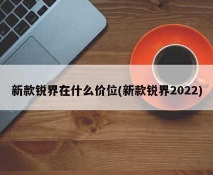 新款锐界在什么价位(新款锐界2022)