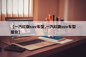 【一汽红旗suv车型,一汽红旗suv车型报价】