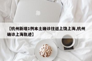 【杭州新增1例本土确诊往返上饶上海,杭州确诊上海轨迹】