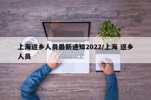 上海返乡人员最新通知2022/上海 返乡人员