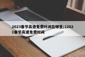 2023春节高速免费时间在哪查/22021春节高速免费时间