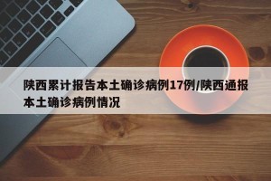 陕西累计报告本土确诊病例17例/陕西通报本土确诊病例情况