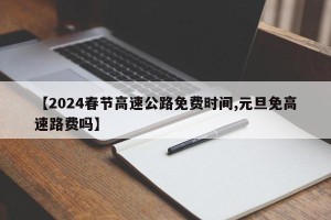【2024春节高速公路免费时间,元旦免高速路费吗】