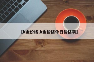 【k金价格,k金价格今日价格表】