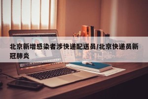北京新增感染者涉快递配送员/北京快递员新冠肺炎