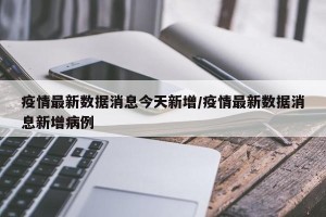 疫情最新数据消息今天新增/疫情最新数据消息新增病例