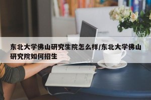 东北大学佛山研究生院怎么样/东北大学佛山研究院如何招生