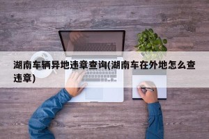 湖南车辆异地违章查询(湖南车在外地怎么查违章)