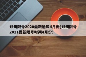 郑州限号2020最新通知4月份(郑州限号2021最新限号时间4月份)