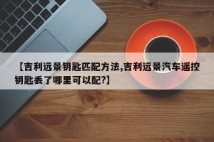【吉利远景钥匙匹配方法,吉利远景汽车遥控钥匙丢了哪里可以配?】
