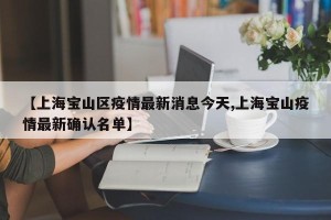 【上海宝山区疫情最新消息今天,上海宝山疫情最新确认名单】