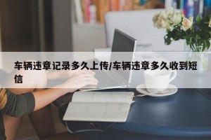车辆违章记录多久上传/车辆违章多久收到短信
