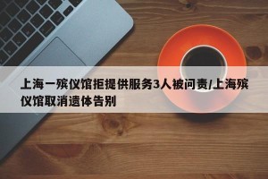 上海一殡仪馆拒提供服务3人被问责/上海殡仪馆取消遗体告别