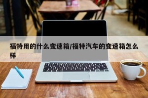 福特用的什么变速箱/福特汽车的变速箱怎么样 福特用的什么变速箱/福特汽车的变速箱怎么样