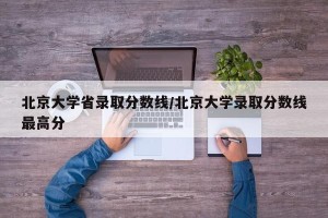 北京大学省录取分数线/北京大学录取分数线最高分