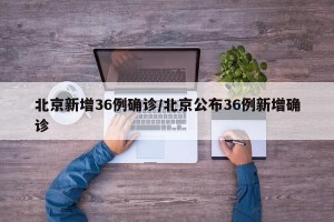 北京新增36例确诊/北京公布36例新增确诊