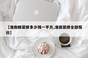 【淮南精装修多少钱一平方,淮南装修全部报价】