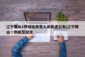 辽宁鞍山1例核检异常人员轨迹公布/辽宁鞍山一例新型冠状 辽宁鞍山1例核检异常人员轨迹公布/辽宁鞍山一例新型冠状