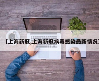 【上海新冠,上海新冠病毒感染最新情况】