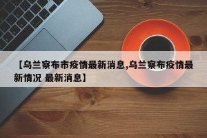 【乌兰察布市疫情最新消息,乌兰察布疫情最新情况 最新消息】