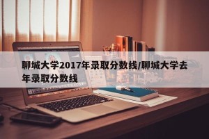 聊城大学2017年录取分数线/聊城大学去年录取分数线