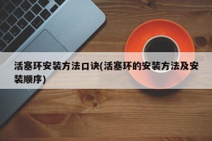 活塞环安装方法口诀(活塞环的安装方法及安装顺序)