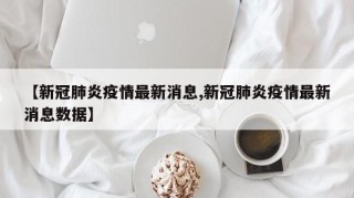 【新冠肺炎疫情最新消息,新冠肺炎疫情最新消息数据】