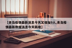 【青岛疫情最新消息今天又增加9人,青岛疫情最新数据消息今天新增】 【青岛疫情最新消息今天又增加9人,青岛疫情最新数据消息今天新增】