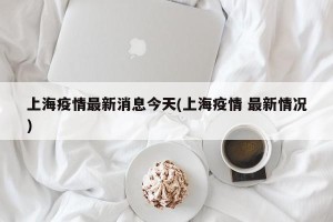 上海疫情最新消息今天(上海疫情 最新情况)