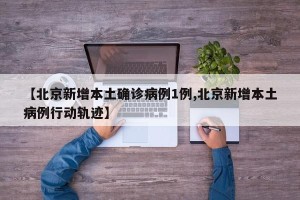 【北京新增本土确诊病例1例,北京新增本土病例行动轨迹】