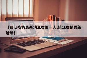 【镇江疫情最新消息增加一人,镇江疫情最新进展】