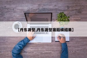 【丹东袭警,丹东袭警案后续结果】
