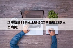 辽宁新增18例本土确诊(辽宁新增13例本土病例)