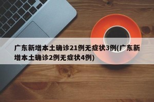 广东新增本土确诊21例无症状3例(广东新增本土确诊2例无症状4例)