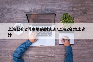 上海公布2例本地病例轨迹/上海2名本土确诊