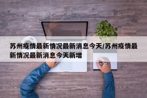 苏州疫情最新情况最新消息今天/苏州疫情最新情况最新消息今天新增