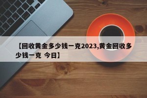 【回收黄金多少钱一克2023,黄金回收多少钱一克 今日】