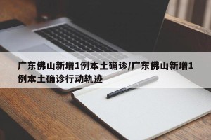 广东佛山新增1例本土确诊/广东佛山新增1例本土确诊行动轨迹